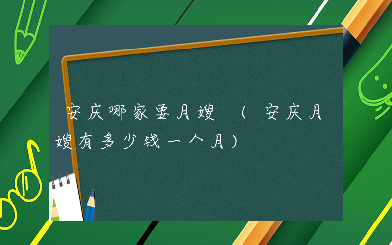 安庆哪家要月嫂 (安庆月嫂有多少钱一个月)
